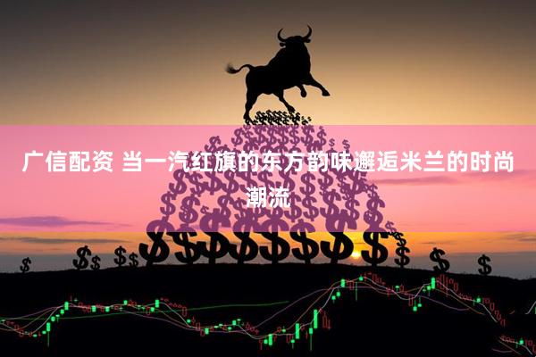 广信配资 当一汽红旗的东方韵味邂逅米兰的时尚潮流