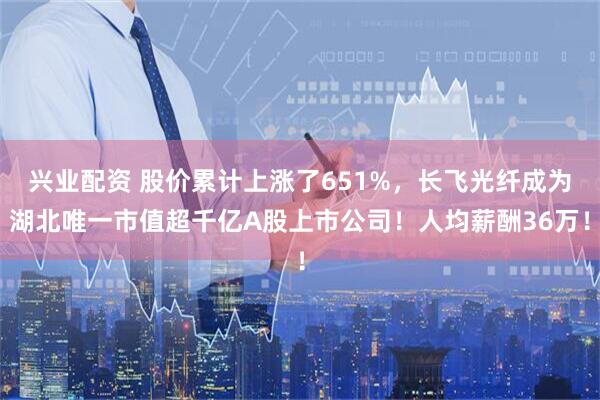 兴业配资 股价累计上涨了651%，长飞光纤成为湖北唯一市值超千亿A股上市公司！人均薪酬36万！