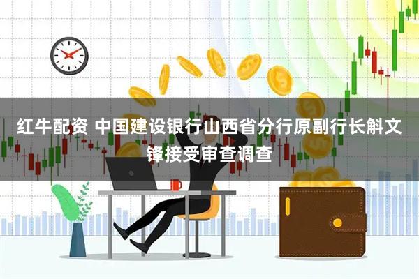 红牛配资 中国建设银行山西省分行原副行长斛文锋接受审查调查