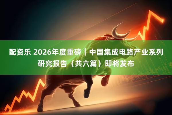 配资乐 2026年度重磅｜中国集成电路产业系列研究报告（共六篇）即将发布