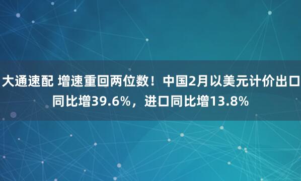 大通速配 增速重回两位数！中国2月以美元计价出口同比增39.6%，进口同比增13.8%