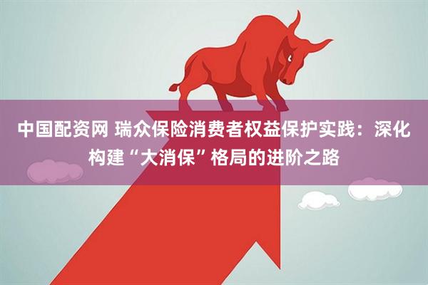 中国配资网 瑞众保险消费者权益保护实践：深化构建“大消保”格局的进阶之路