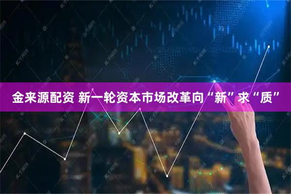 金来源配资 新一轮资本市场改革向“新”求“质”