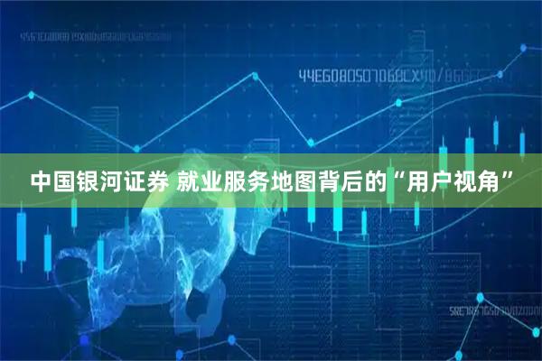 中国银河证券 就业服务地图背后的“用户视角”