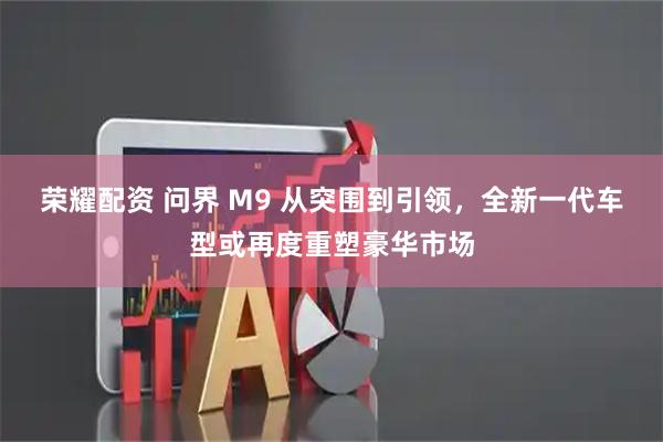 荣耀配资 问界 M9 从突围到引领，全新一代车型或再度重塑豪华市场