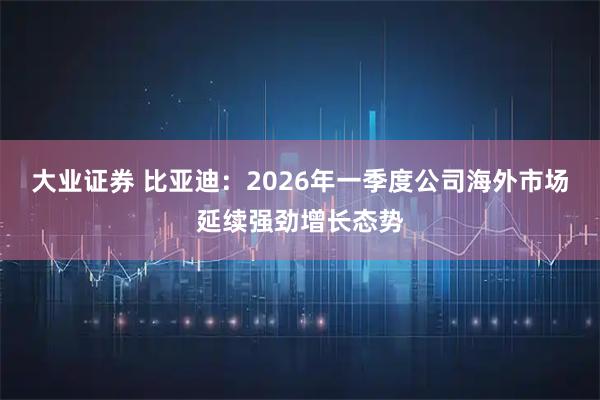 大业证券 比亚迪：2026年一季度公司海外市场延续强劲增长态势