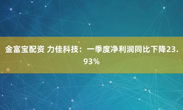 金富宝配资 力佳科技：一季度净利润同比下降23.93%