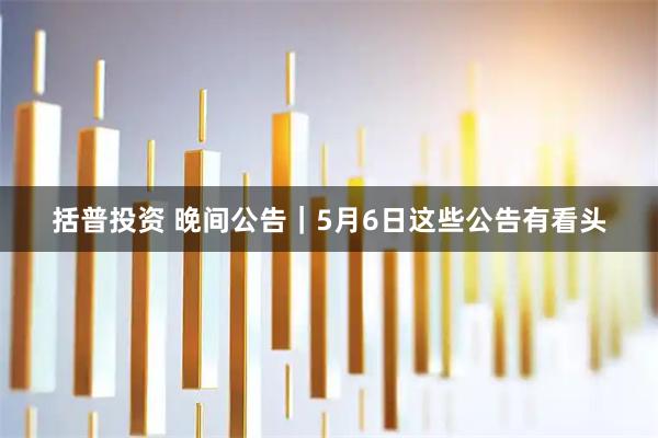 括普投资 晚间公告|5月6日这些公告有看头