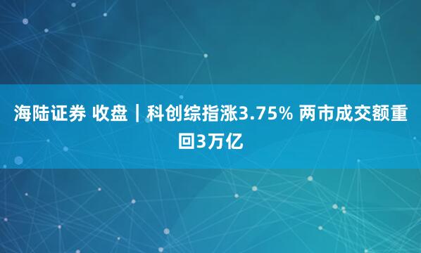 海陆证券 收盘｜科创综指涨3.75% 两市成交额重回3万亿